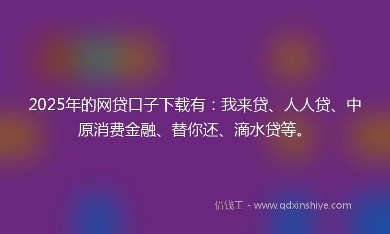 2025年的网贷口子下载有：我来贷、人人贷、中原消费金融、替你还、滴水贷等。