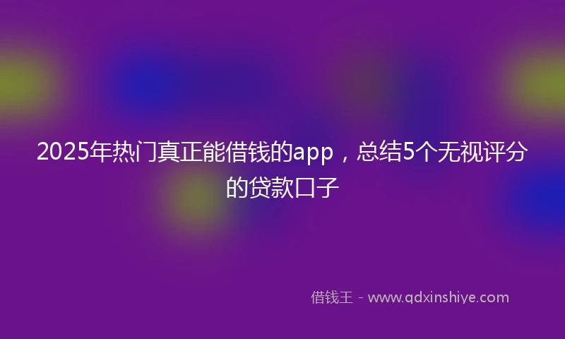 2025年热门真正能借钱的app，总结5个无视评分的贷款口子