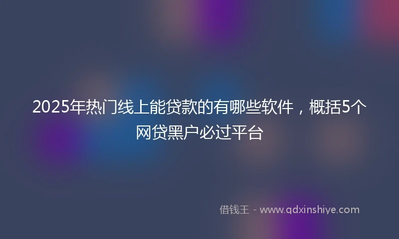 2025年热门线上能贷款的有哪些软件,概括5个网贷黑户必过平台