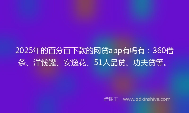 2025年的百分百下款的网贷app有吗有：360借条、洋钱罐、安逸花、51人品贷、功夫贷等。