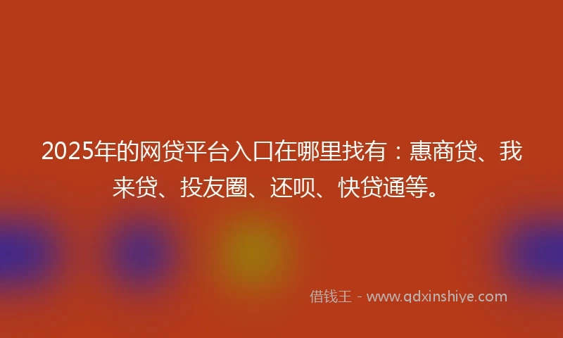 2025年的网贷平台入口在哪里找有：惠商贷、我来贷、投友圈、还呗、快贷通等。
