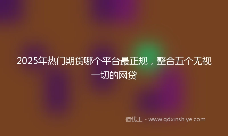 2025年热门期货哪个平台最正规，整合五个无视一切的网贷