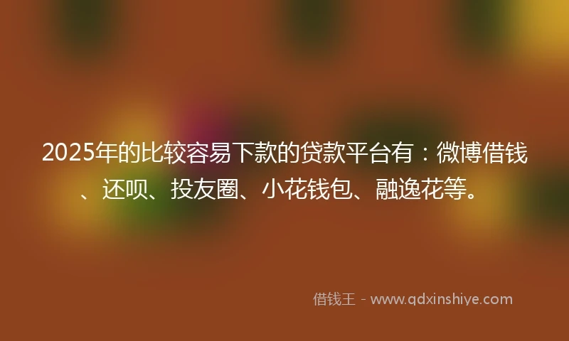 2025年的比较容易下款的贷款平台有：微博借钱、还呗、投友圈、小花钱包、融逸花等。
