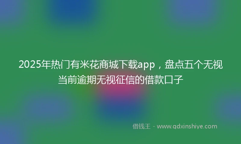 2025年热门有米花商城下载app，盘点五个无视当前逾期无视征信的借款口子