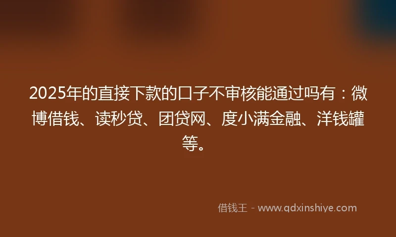 2025年的直接下款的口子不审核能通过吗有：微博借钱、读秒贷、团贷网、度小满金融、洋钱罐等。