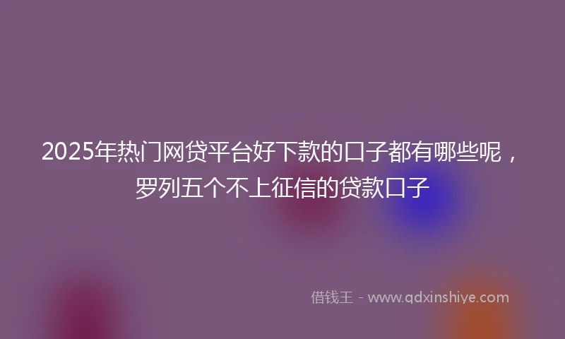 2025年热门网贷平台好下款的口子都有哪些呢，罗列五个不上征信的贷款口子