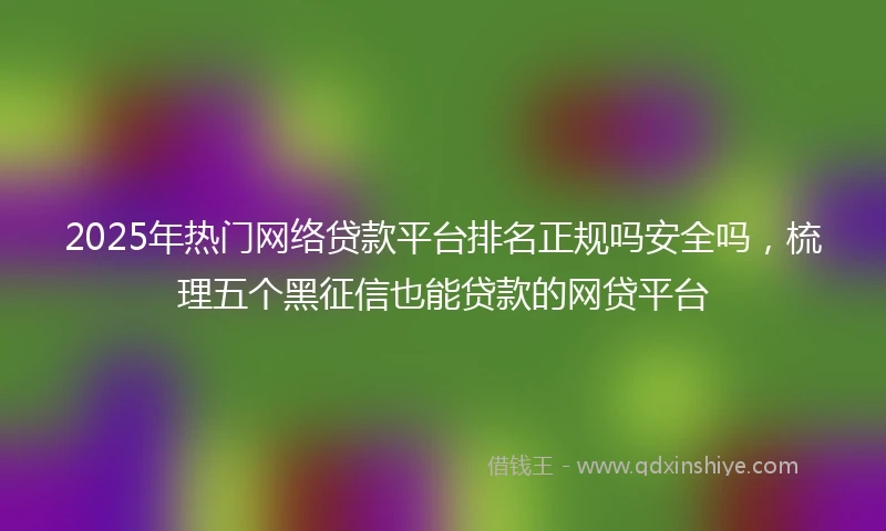 2025年热门网络贷款平台排名正规吗安全吗，梳理五个黑征信也能贷款的网贷平台