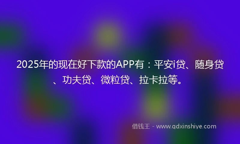2025年的现在好下款的APP有：平安i贷、随身贷、功夫贷、微粒贷、拉卡拉等。