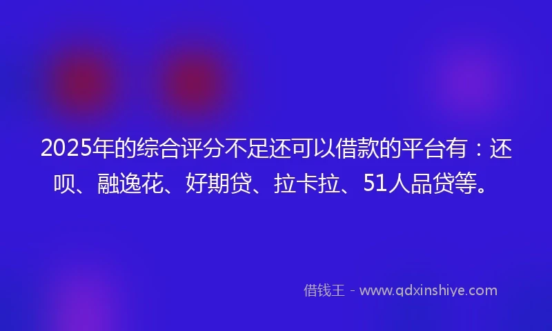 2025年的综合评分不足还可以借款的平台有：还呗、融逸花、好期贷、拉卡拉、51人品贷等。