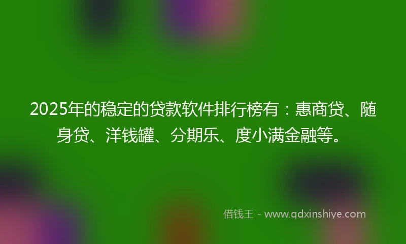 2025年的稳定的贷款软件排行榜有：惠商贷、随身贷、洋钱罐、分期乐、度小满金融等。