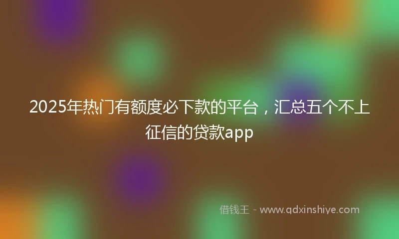 2025年热门有额度必下款的平台，汇总五个不上征信的贷款app