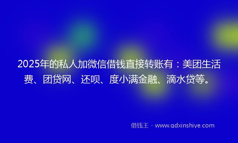 2025年的私人加微信借钱直接转账有：美团生活费、团贷网、还呗、度小满金融、滴水贷等。