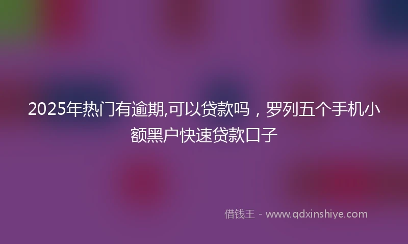 2025年热门有逾期,可以贷款吗，罗列五个手机小额黑户快速贷款口子