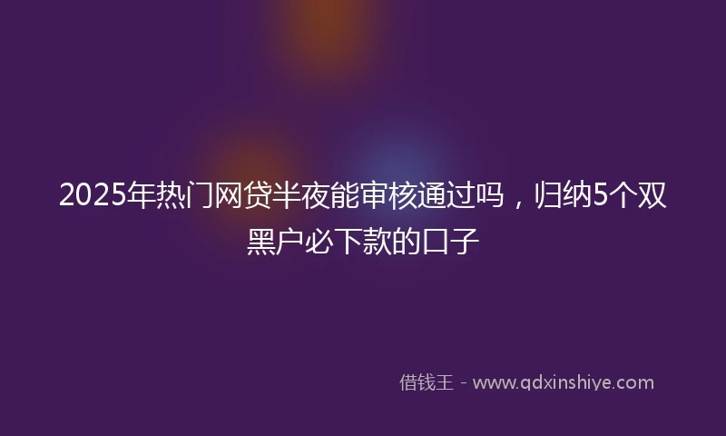 2025年热门网贷半夜能审核通过吗，归纳5个双黑户必下款的口子