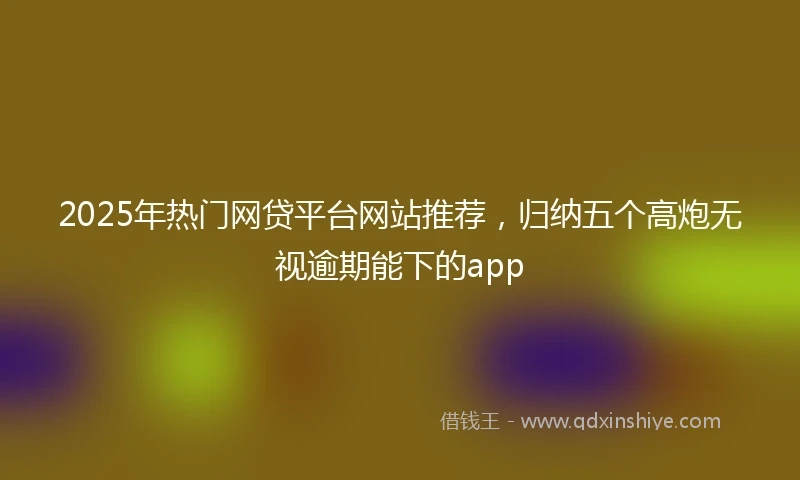 2025年热门网贷平台网站推荐，归纳五个高炮无视逾期能下的app