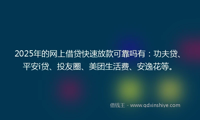 2025年的网上借贷快速放款可靠吗有：功夫贷、平安i贷、投友圈、美团生活费、安逸花等。