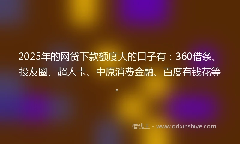2025年的网贷下款额度大的口子有：360借条、投友圈、超人卡、中原消费金融、百度有钱花等。