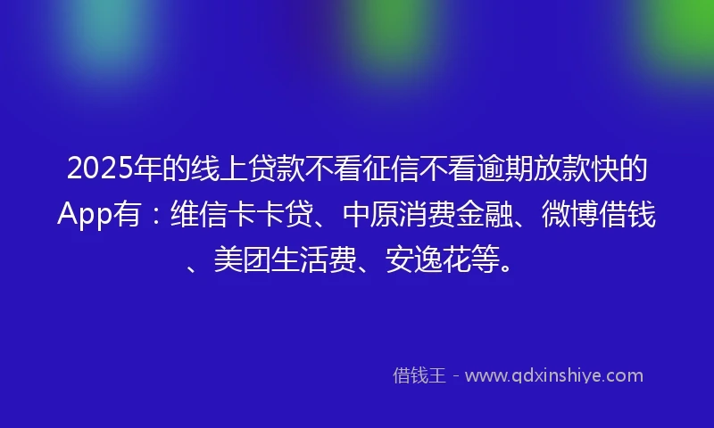2025年的线上贷款不看征信不看逾期放款快的App有：维信卡卡贷、中原消费金融、微博借钱、美团生活费、安逸花等。