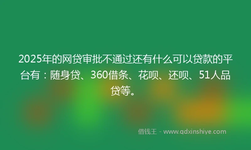 2025年的网贷审批不通过还有什么可以贷款的平台有：随身贷、360借条、花呗、还呗、51人品贷等。