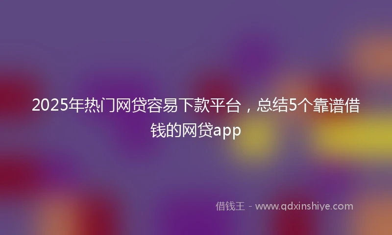 2025年热门网贷容易下款平台，总结5个靠谱借钱的网贷app