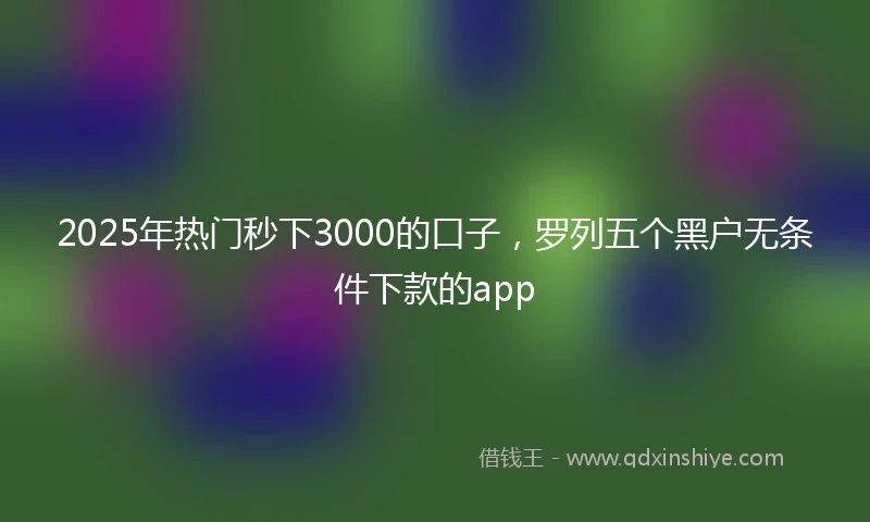 2025年热门秒下3000的口子，罗列五个黑户无条件下款的app