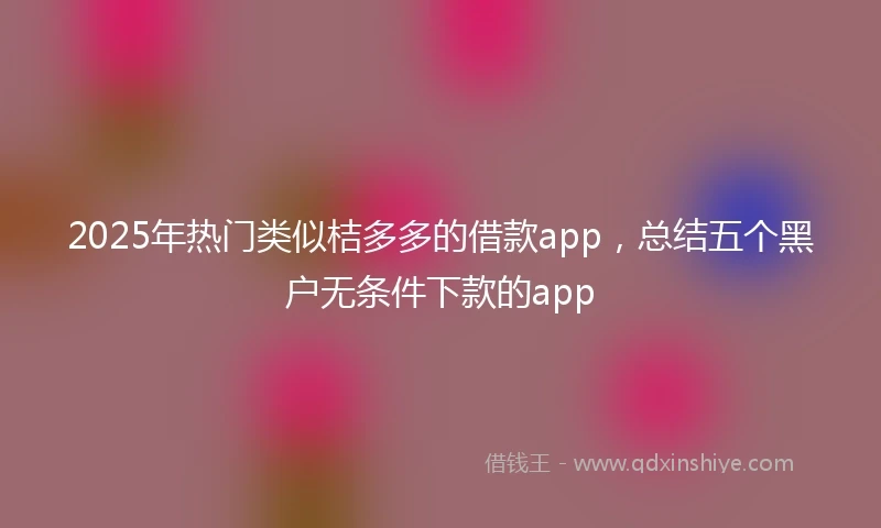 2025年热门类似桔多多的借款app，总结五个黑户无条件下款的app