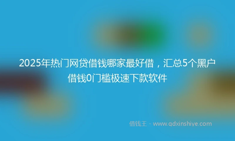 2025年热门网贷借钱哪家最好借，汇总5个黑户借钱0门槛极速下款软件