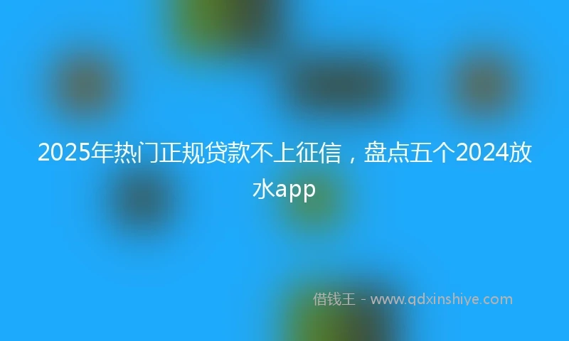 2025年热门正规贷款不上征信，盘点五个2024放水app