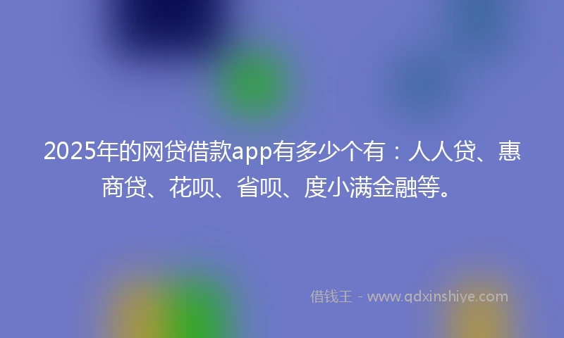 2025年的网贷借款app有多少个有：人人贷、惠商贷、花呗、省呗、度小满金融等。
