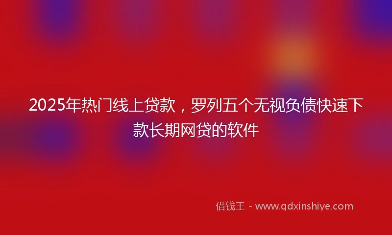 2025年热门线上贷款，罗列五个无视负债快速下款长期网贷的软件