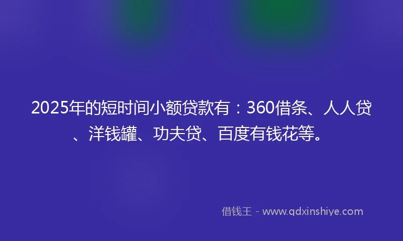 2025年的短时间小额贷款有：360借条、人人贷、洋钱罐、功夫贷、百度有钱花等。