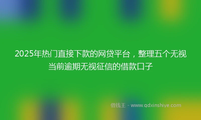2025年热门直接下款的网贷平台，整理五个无视当前逾期无视征信的借款口子