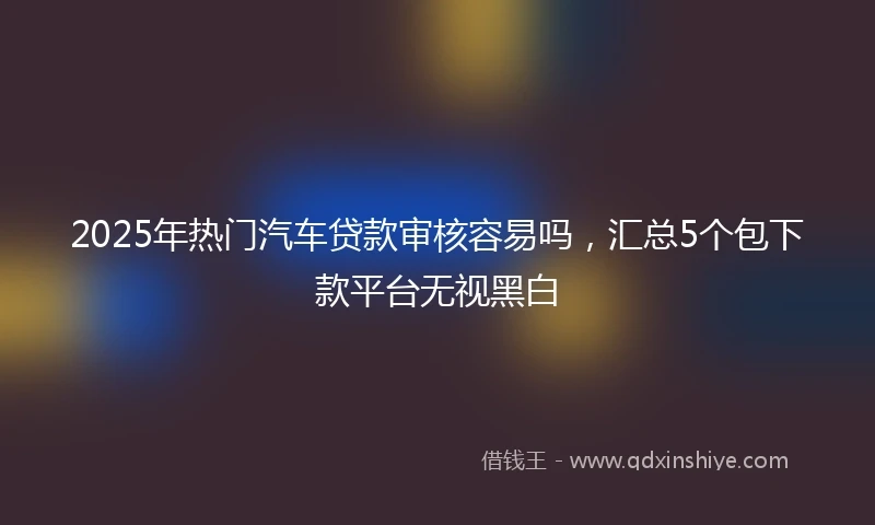 2025年热门汽车贷款审核容易吗，汇总5个包下款平台无视黑白