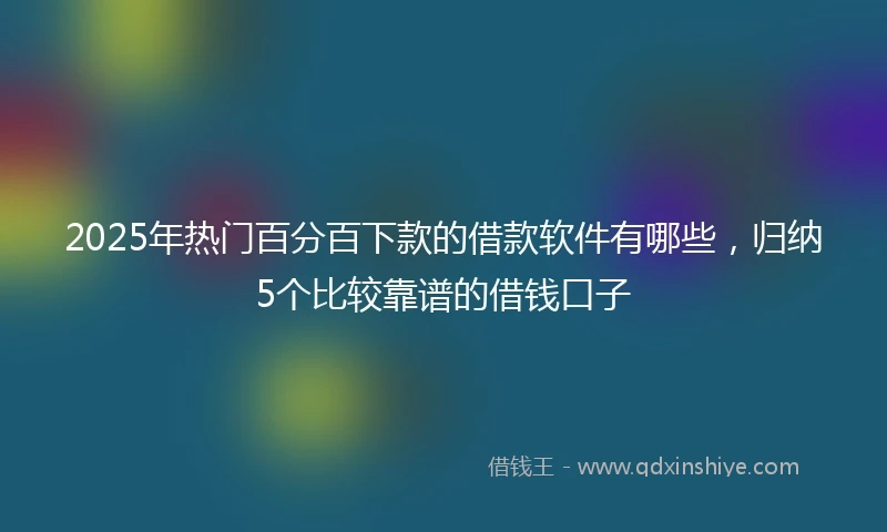 2025年热门百分百下款的借款软件有哪些，归纳5个比较靠谱的借钱口子
