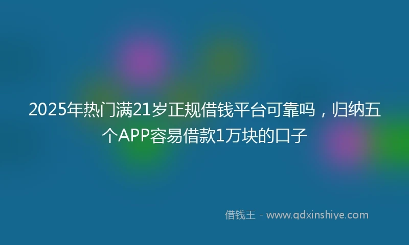 2025年热门满21岁正规借钱平台可靠吗，归纳五个APP容易借款1万块的口子