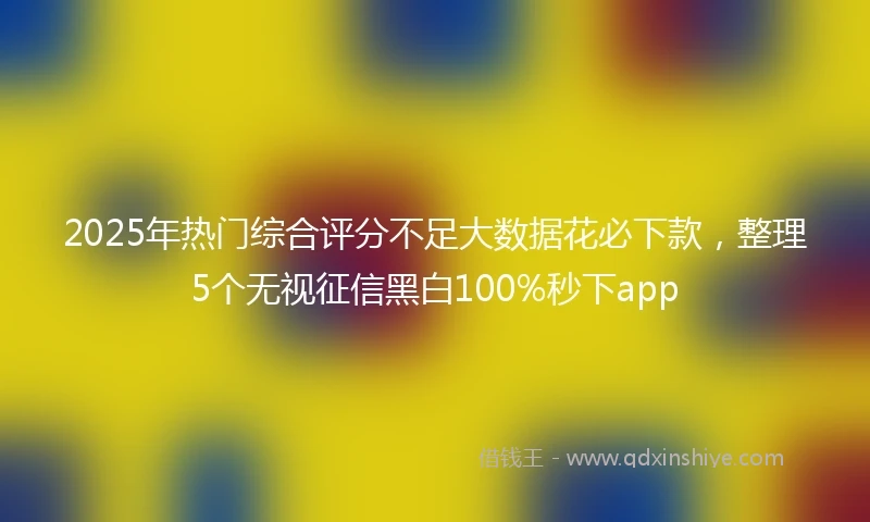 2025年热门综合评分不足大数据花必下款，整理5个无视征信黑白100%秒下app