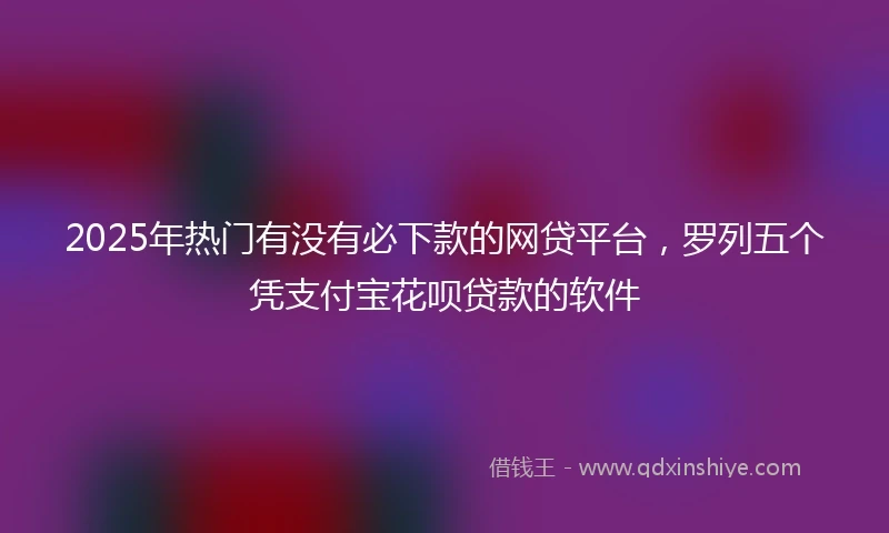 2025年热门有没有必下款的网贷平台，罗列五个凭支付宝花呗贷款的软件