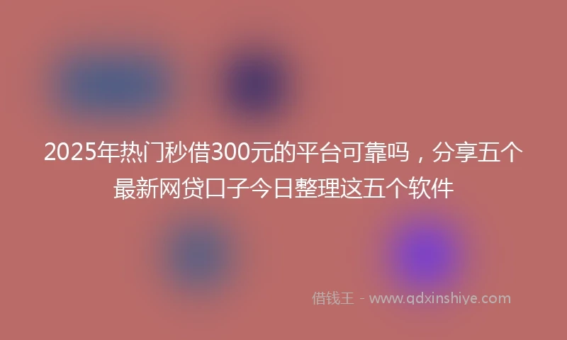 2025年热门秒借300元的平台可靠吗，分享五个最新网贷口子今日整理这五个软件