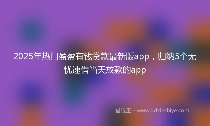 2025年热门盈盈有钱贷款最新版app，归纳5个无忧速借当天放款的app