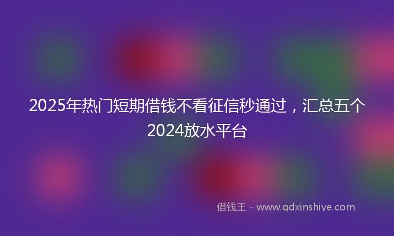 2025年热门短期借钱不看征信秒通过，汇总五个2024放水平台