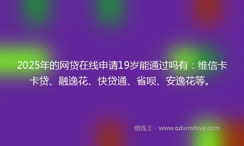 2025年的网贷在线申请19岁能通过吗有：维信卡卡贷、融逸花、快贷通、省呗、安逸花等。