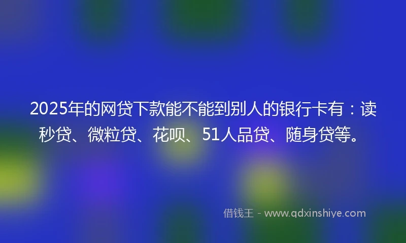 2025年的网贷下款能不能到别人的银行卡有：读秒贷、微粒贷、花呗、51人品贷、随身贷等。