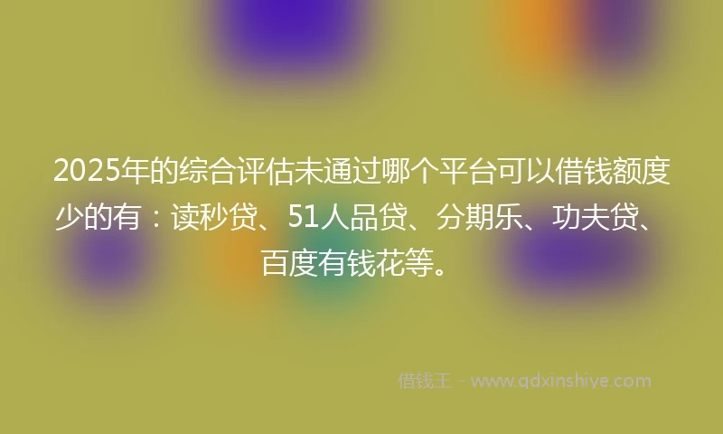 2025年的综合评估未通过哪个平台可以借钱额度少的有：读秒贷、51人品贷、分期乐、功夫贷、百度有钱花等。