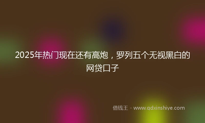 2025年热门现在还有高炮，罗列五个无视黑白的网贷口子