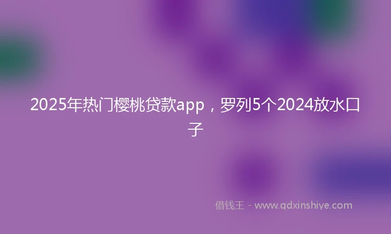 2025年热门樱桃贷款app，罗列5个2024放水口子