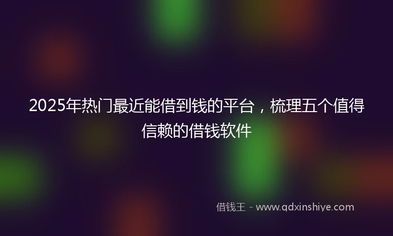 2025年热门最近能借到钱的平台，梳理五个值得信赖的借钱软件
