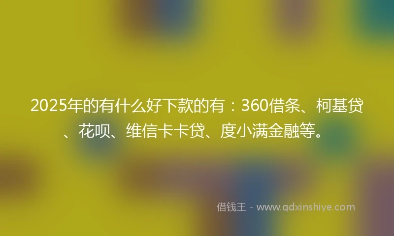 2025年的有什么好下款的有：360借条、柯基贷、花呗、维信卡卡贷、度小满金融等。