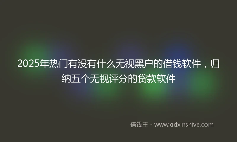 2025年热门有没有什么无视黑户的借钱软件，归纳五个无视评分的贷款软件