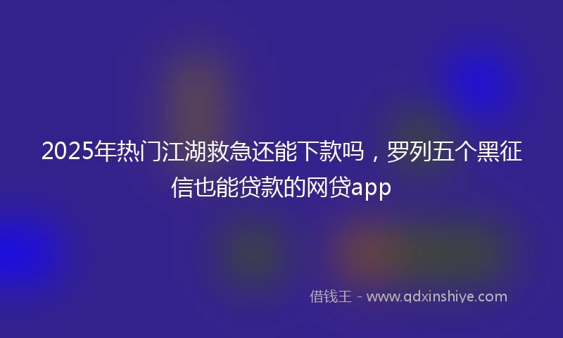 2025年热门江湖救急还能下款吗，罗列五个黑征信也能贷款的网贷app