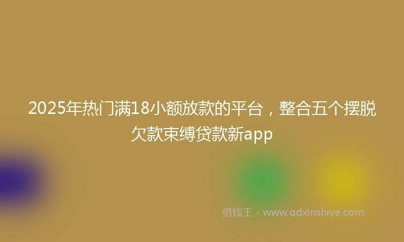 2025年热门满18小额放款的平台，整合五个摆脱欠款束缚贷款新app